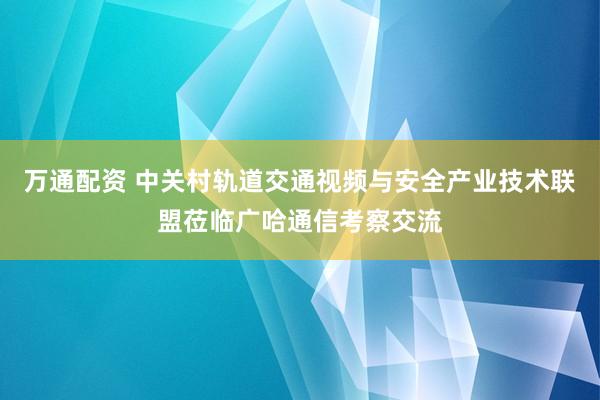 万通配资 中关村轨道交通视频与安全产业技术联盟莅临广哈通信考察交流