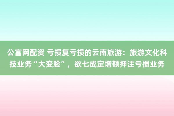 公富网配资 亏损复亏损的云南旅游：旅游文化科技业务“大变脸”，欲七成定增额押注亏损业务