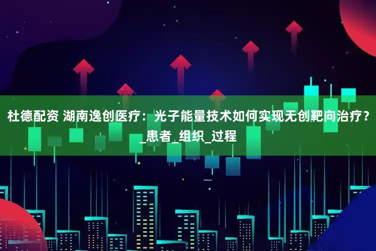 杜德配资 湖南逸创医疗：光子能量技术如何实现无创靶向治疗？_患者_组织_过程
