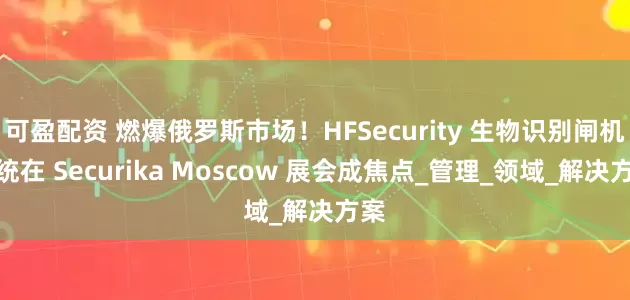 可盈配资 燃爆俄罗斯市场！HFSecurity 生物识别闸机系统在 Securika Moscow 展会成焦点_管理_领域_解决方案