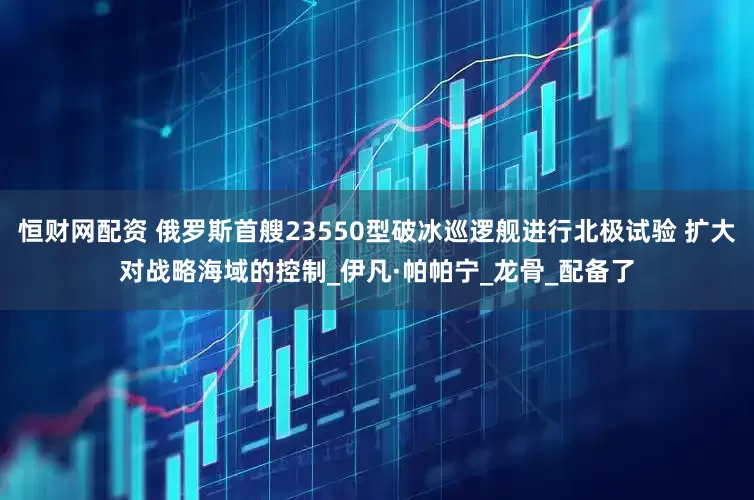 恒财网配资 俄罗斯首艘23550型破冰巡逻舰进行北极试验 扩大对战略海域的控制_伊凡·帕帕宁_龙骨_配备了