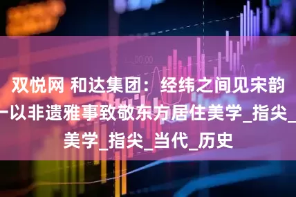 双悦网 和达集团：经纬之间见宋韵，和川五一以非遗雅事致敬东方居住美学_指尖_当代_历史