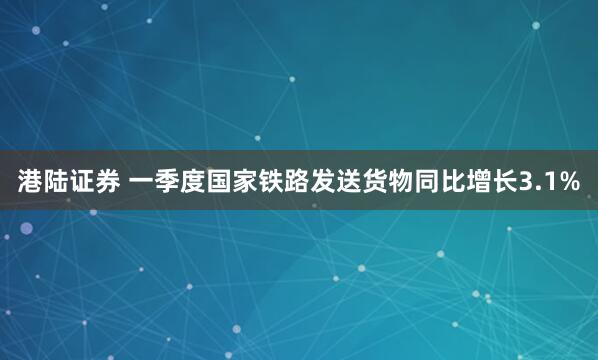 港陆证券 一季度国家铁路发送货物同比增长3.1%