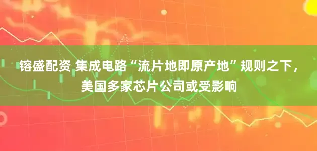 镕盛配资 集成电路“流片地即原产地”规则之下，美国多家芯片公司或受影响