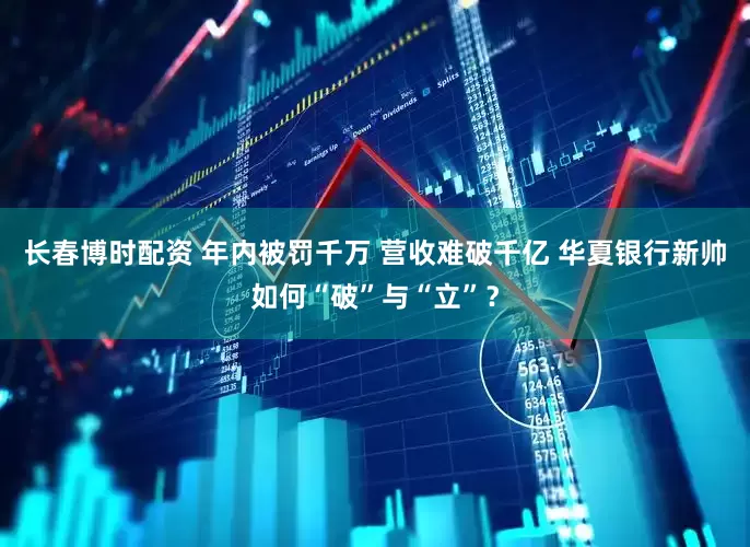 长春博时配资 年内被罚千万 营收难破千亿 华夏银行新帅如何“破”与“立”？