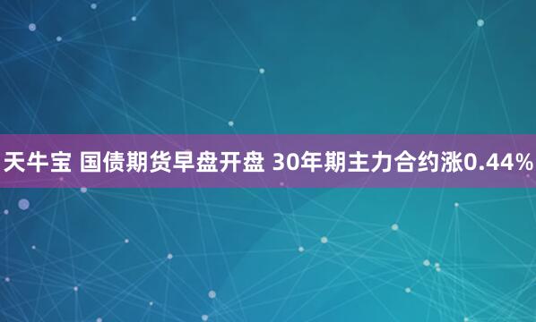 天牛宝 国债期货早盘开盘 30年期主力合约涨0.44%