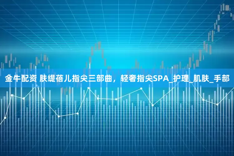 金牛配资 肤缇蓓儿指尖三部曲，轻奢指尖SPA_护理_肌肤_手部