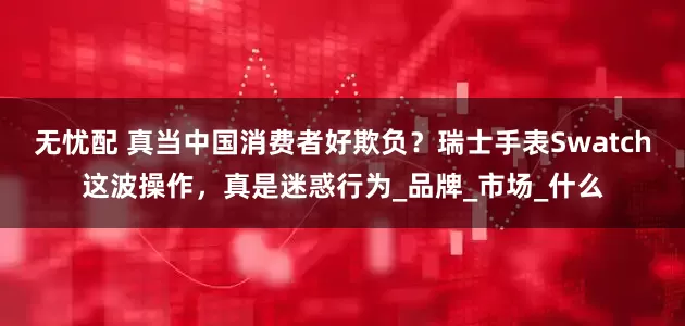 无忧配 真当中国消费者好欺负？瑞士手表Swatch这波操作，真是迷惑行为_品牌_市场_什么