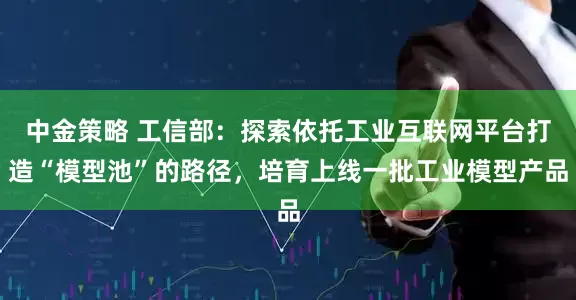 中金策略 工信部：探索依托工业互联网平台打造“模型池”的路径，培育上线一批工业模型产品