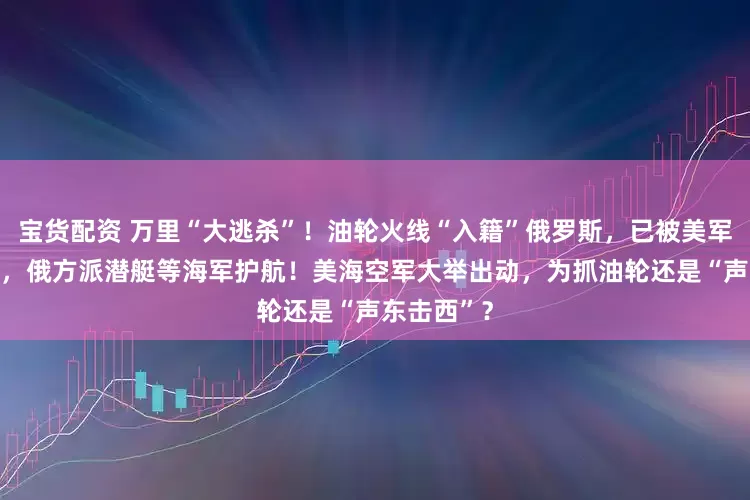 宝货配资 万里“大逃杀”！油轮火线“入籍”俄罗斯，已被美军追了18天，俄方派潜艇等海军护航！美海空军大举出动，为抓油轮还是“声东击西”？