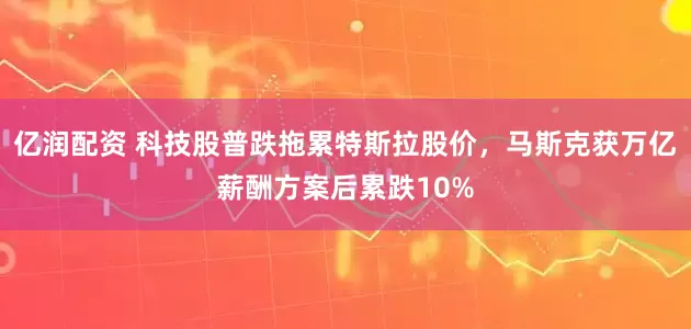 亿润配资 科技股普跌拖累特斯拉股价，马斯克获万亿薪酬方案后累跌10%